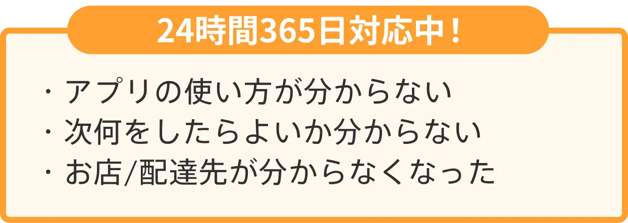 24時間365日対応中！・アプリの使い方が分からない ・次何をしたらよいか分からない ・お店/配達先が分からなくなった